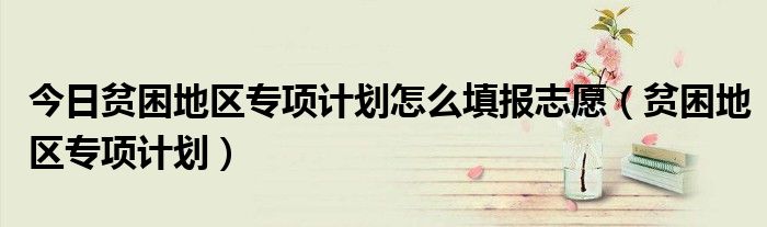 今日贫困地区专项计划怎么填报志愿（贫困地区专项计划）