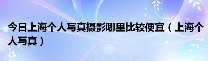 今日上海个人写真摄影哪里比较便宜（上海个人写真）