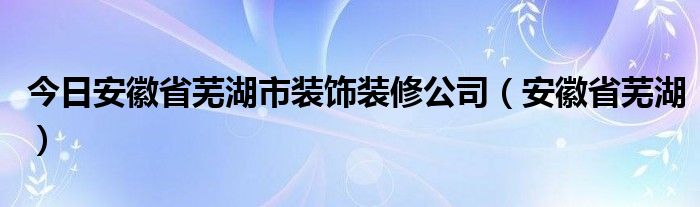 今日安徽省芜湖市装饰装修公司（安徽省芜湖）