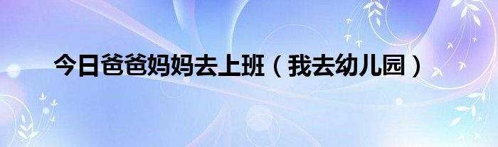 今日爸爸妈妈去上班（我去幼儿园）