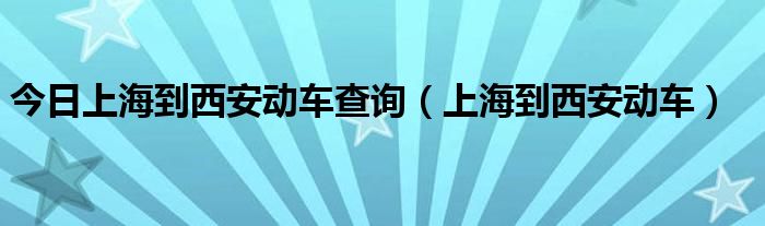 今日上海到西安动车查询（上海到西安动车）