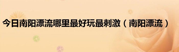 今日南阳漂流哪里最好玩最刺激（南阳漂流）