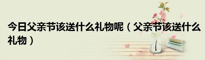 今日父亲节该送什么礼物呢（父亲节该送什么礼物）