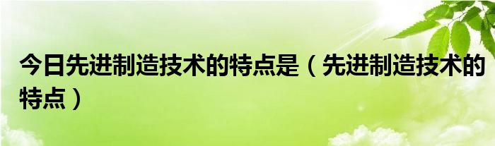 今日先进制造技术的特点是（先进制造技术的特点）