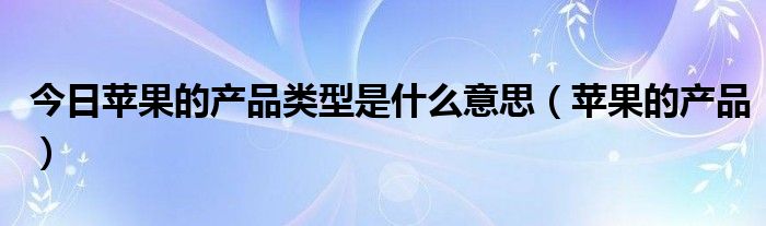 今日苹果的产品类型是什么意思（苹果的产品）
