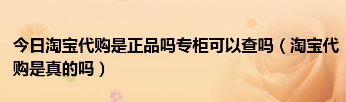 今日淘宝代购是正品吗专柜可以查吗（淘宝代购是真的吗）