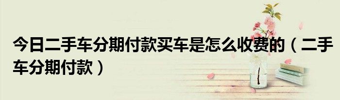 今日二手车分期付款买车是怎么收费的（二手车分期付款）