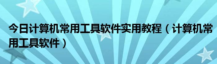 今日计算机常用工具软件实用教程（计算机常用工具软件）