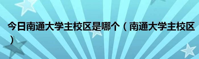 今日南通大学主校区是哪个（南通大学主校区）