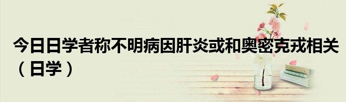 今日日学者称不明病因肝炎或和奥密克戎相关（日学）