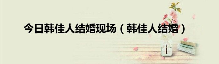 今日韩佳人结婚现场（韩佳人结婚）