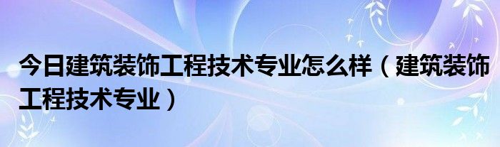 今日建筑装饰工程技术专业怎么样（建筑装饰工程技术专业）
