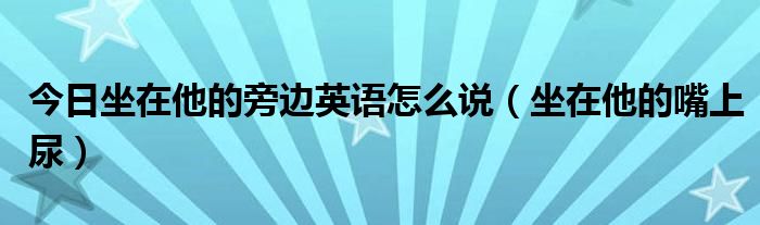 今日坐在他的旁边英语怎么说（坐在他的嘴上尿）