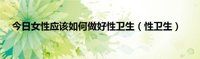 今日女性应该如何做好性卫生（性卫生）