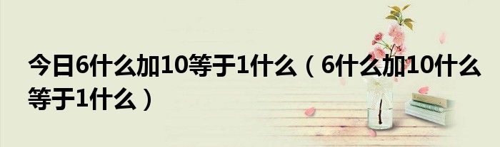 今日6什么加10等于1什么（6什么加10什么等于1什么）