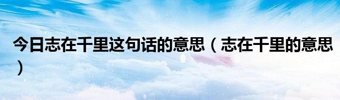 今日志在千里这句话的意思（志在千里的意思）