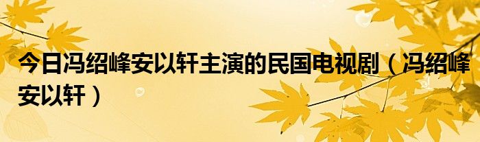 今日冯绍峰安以轩主演的民国电视剧（冯绍峰安以轩）