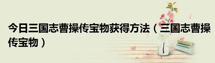 今日三国志曹操传宝物获得方法（三国志曹操传宝物）
