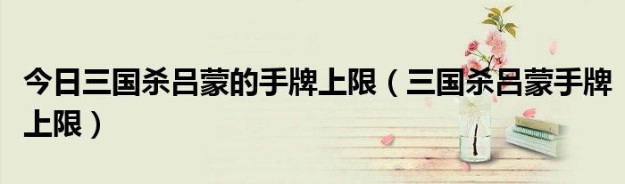 今日三国杀吕蒙的手牌上限（三国杀吕蒙手牌上限）