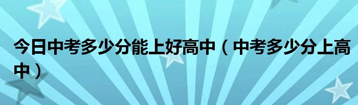 今日中考多少分能上好高中（中考多少分上高中）