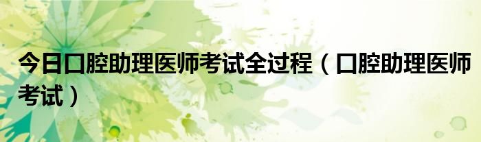 今日口腔助理医师考试全过程（口腔助理医师考试）