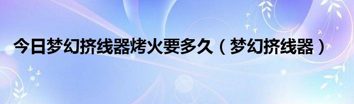 今日梦幻挤线器烤火要多久（梦幻挤线器）
