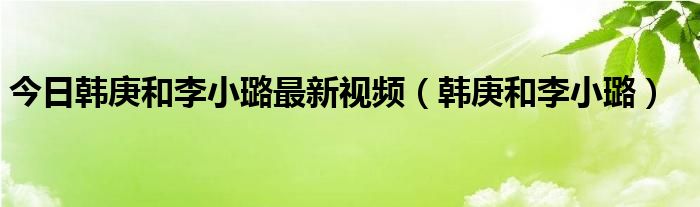 今日韩庚和李小璐最新视频（韩庚和李小璐）