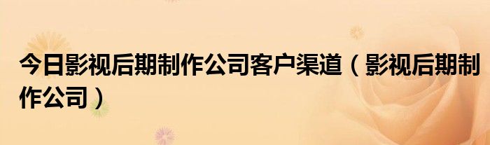 今日影视后期制作公司客户渠道（影视后期制作公司）