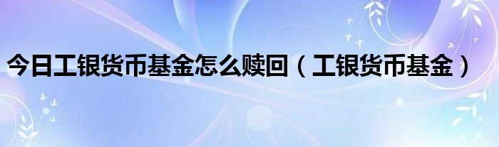 今日工银货币基金怎么赎回（工银货币基金）