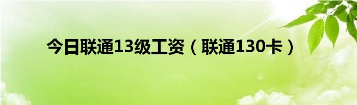 今日联通13级工资（联通130卡）
