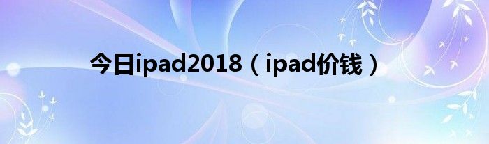 今日ipad2018（ipad价钱）