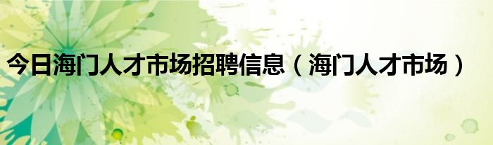 今日海门人才市场招聘信息（海门人才市场）