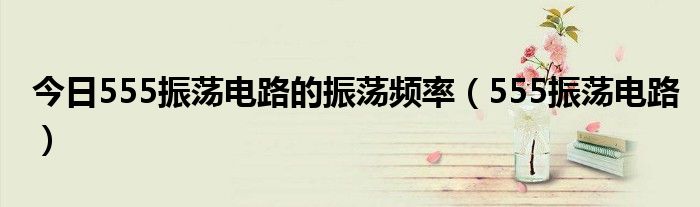 今日555振荡电路的振荡频率（555振荡电路）