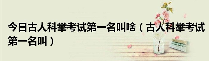 今日古人科举考试第一名叫啥（古人科举考试第一名叫）