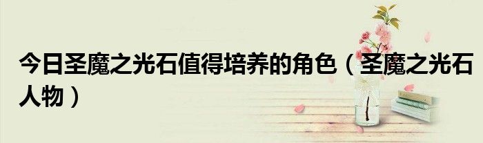 今日圣魔之光石值得培养的角色（圣魔之光石人物）