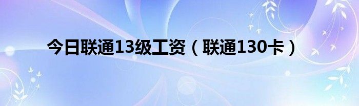 今日联通13级工资（联通130卡）