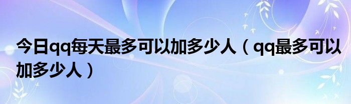今日qq每天最多可以加多少人（qq最多可以加多少人）