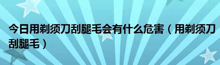 今日用剃须刀刮腿毛会有什么危害（用剃须刀刮腿毛）