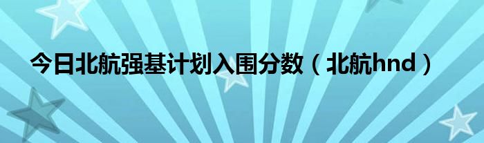 今日北航强基计划入围分数（北航hnd）