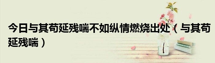 今日与其苟延残喘不如纵情燃烧出处（与其苟延残喘）