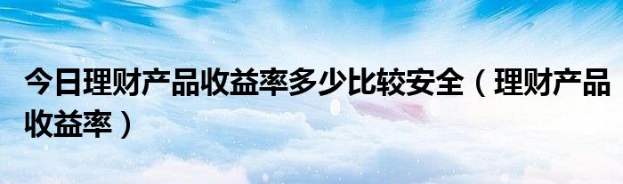 今日理财产品收益率多少比较安全（理财产品收益率）