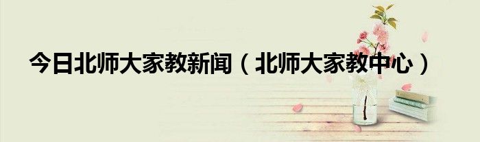 今日北师大家教新闻（北师大家教中心）