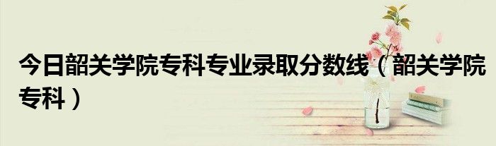 今日韶关学院专科专业录取分数线（韶关学院专科）