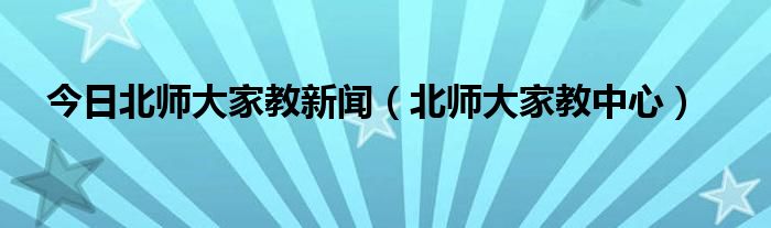 今日北师大家教新闻（北师大家教中心）