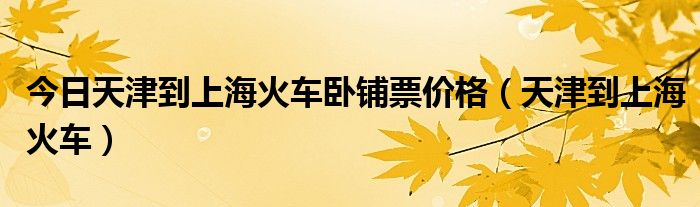 今日天津到上海火车卧铺票价格（天津到上海火车）