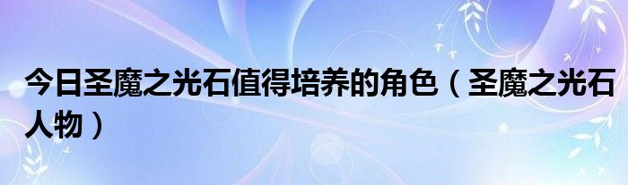 今日圣魔之光石值得培养的角色（圣魔之光石人物）