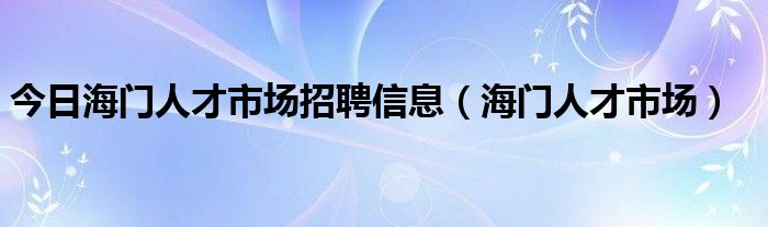 今日海门人才市场招聘信息（海门人才市场）