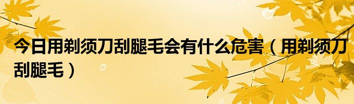 今日用剃须刀刮腿毛会有什么危害（用剃须刀刮腿毛）