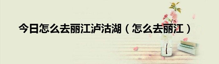 今日怎么去丽江泸沽湖（怎么去丽江）