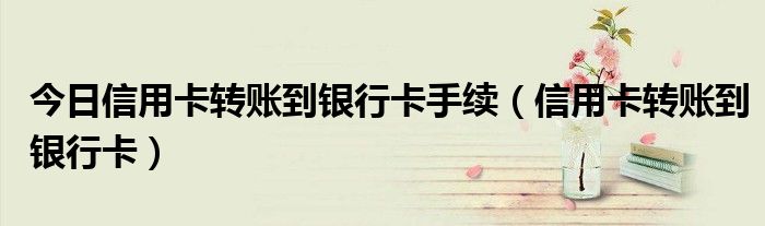 今日信用卡转账到银行卡手续（信用卡转账到银行卡）